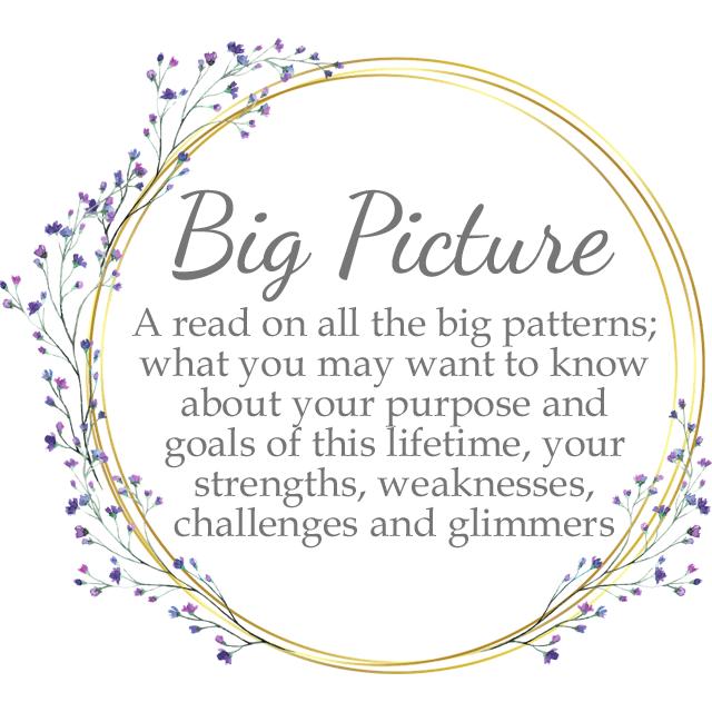 Big Picture: A read on ALL the big patterns, what you may wanna know about your purpose and goals of this lifetime, your strengths, weaknesses, challenges and glimmers